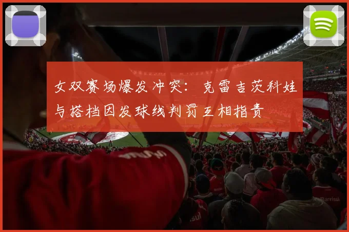 女双赛场爆发冲突：克雷吉茨科娃与搭档因发球线判罚互相指责