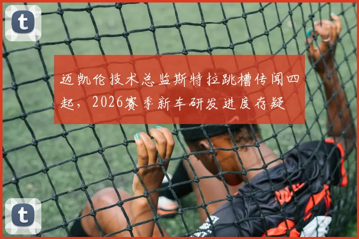 迈凯伦技术总监斯特拉跳槽传闻四起，2026赛季新车研发进度存疑