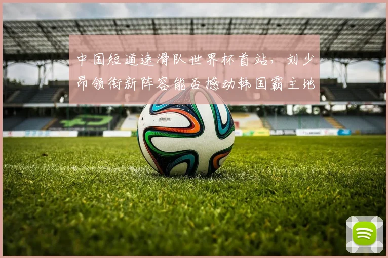 中国短道速滑队世界杯首站，刘少昂领衔新阵容能否撼动韩国霸主地位？