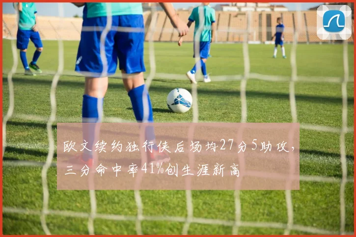 欧文续约独行侠后场均27分5助攻,三分命中率41%创生涯新高