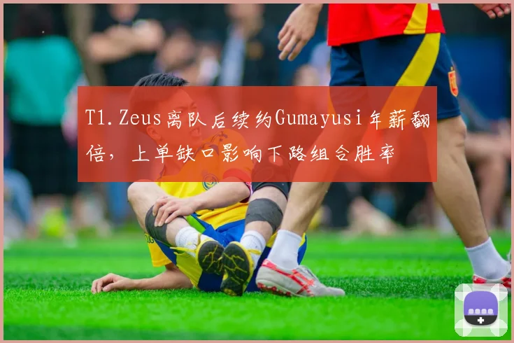 T1.Zeus离队后续约Gumayusi年薪翻倍，上单缺口影响下路组合胜率
