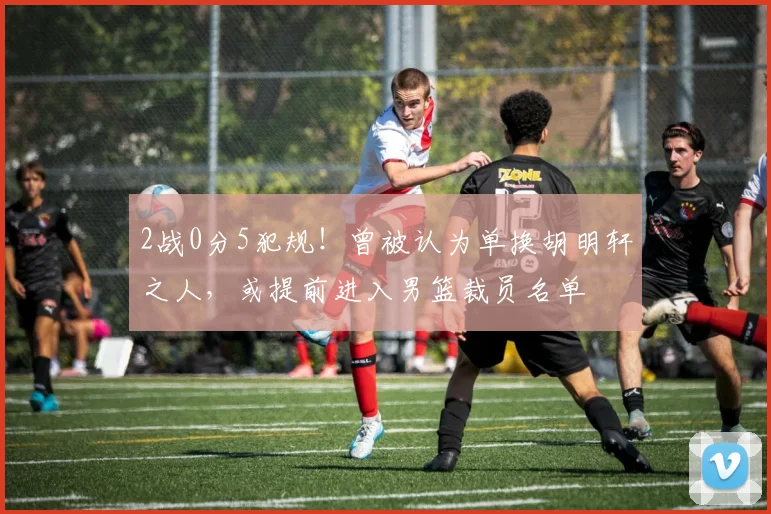 2战0分5犯规！曾被认为单换胡明轩之人，或提前进入男篮裁员名单