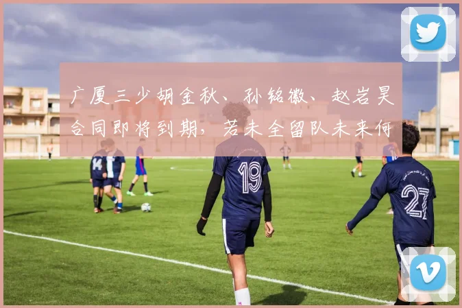 广厦三少胡金秋、孙铭徽、赵岩昊合同即将到期，若未全留队未来何去何从？