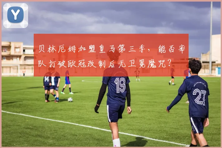 贝林厄姆加盟皇马第三季，能否率队打破欧冠改制后无卫冕魔咒？