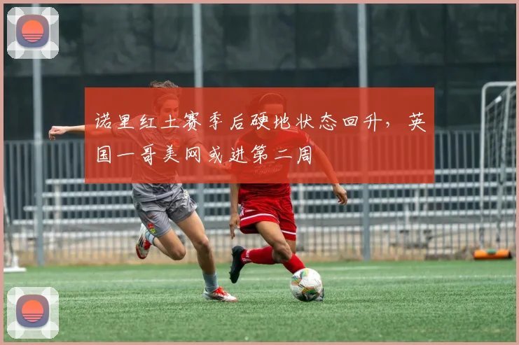 诺里红土赛季后硬地状态回升，英国一哥美网或进第二周